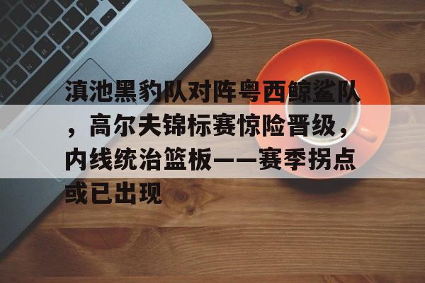 关于滇池黑豹队对阵粤西鲸鲨队，高尔夫锦标赛惊险晋级，内线统治篮板——赛季拐点或已出现的信息